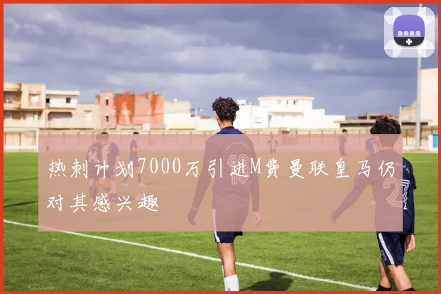 热刺计划7000万引进M费曼联皇马仍对其感兴趣