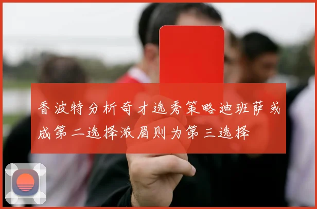 香波特分析奇才选秀策略迪班萨或成第二选择浓眉则为第三选择