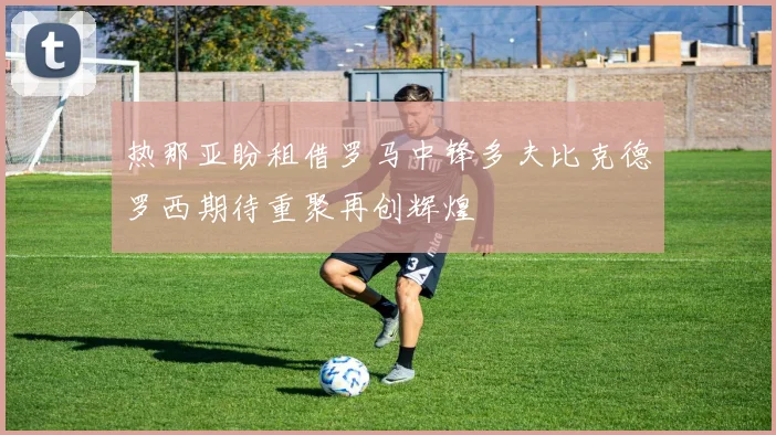 热那亚盼租借罗马中锋多夫比克德罗西期待重聚再创辉煌