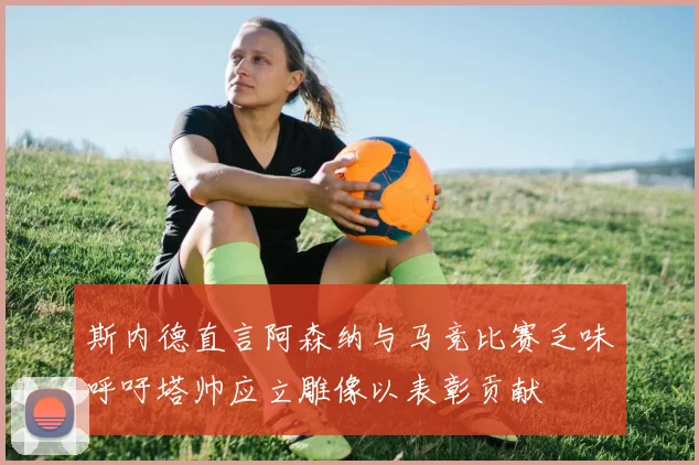 斯内德直言阿森纳与马竞比赛乏味呼吁塔帅应立雕像以表彰贡献