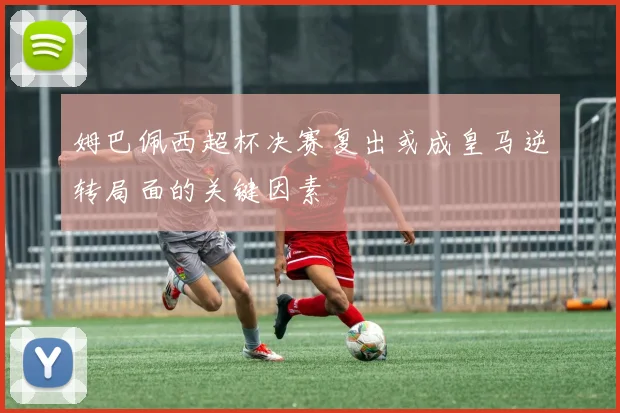 姆巴佩西超杯决赛复出或成皇马逆转局面的关键因素