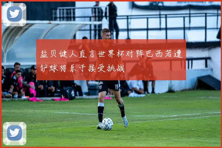 盐贝健人直言世界杯对阵巴西若遭铲球将乐于接受挑战