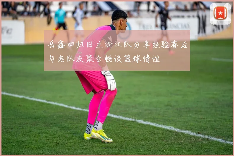 岳鑫回归旧主浙江队分享经验赛后与老队友聚会畅谈篮球情谊