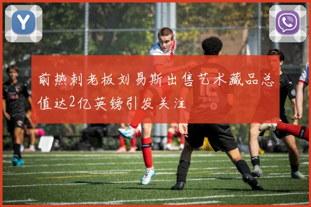 前热刺老板刘易斯出售艺术藏品总值达2亿英镑引发关注