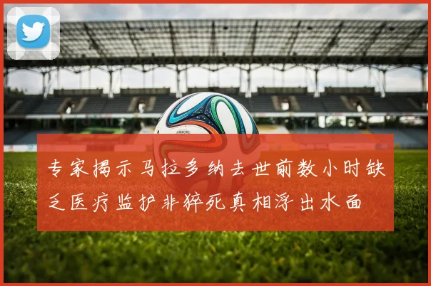 专家揭示马拉多纳去世前数小时缺乏医疗监护非猝死真相浮出水面