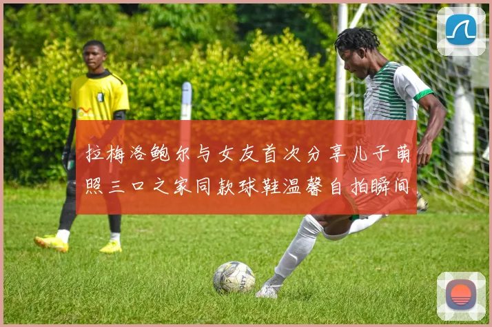 拉梅洛鲍尔与女友首次分享儿子萌照三口之家同款球鞋温馨自拍瞬间
