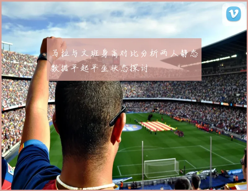 马拉与文班身高对比分析两人静态数据平起平坐状态探讨
