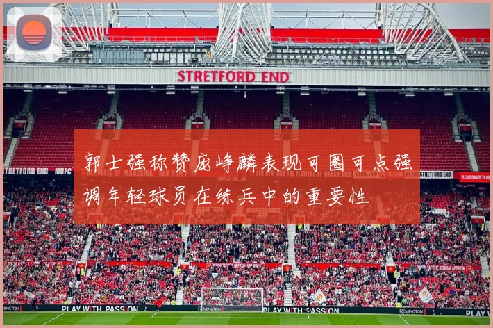 郭士强称赞庞峥麟表现可圈可点强调年轻球员在练兵中的重要性