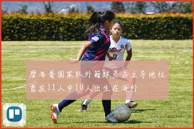 摩洛哥国家队外籍球员占主导地位首发11人中10人出生在海外