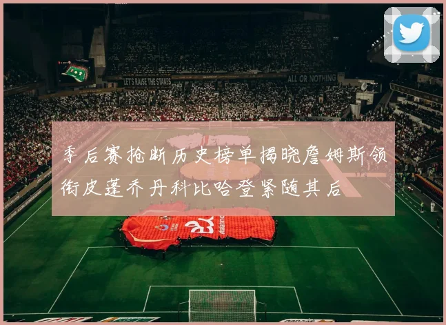 季后赛抢断历史榜单揭晓詹姆斯领衔皮蓬乔丹科比哈登紧随其后