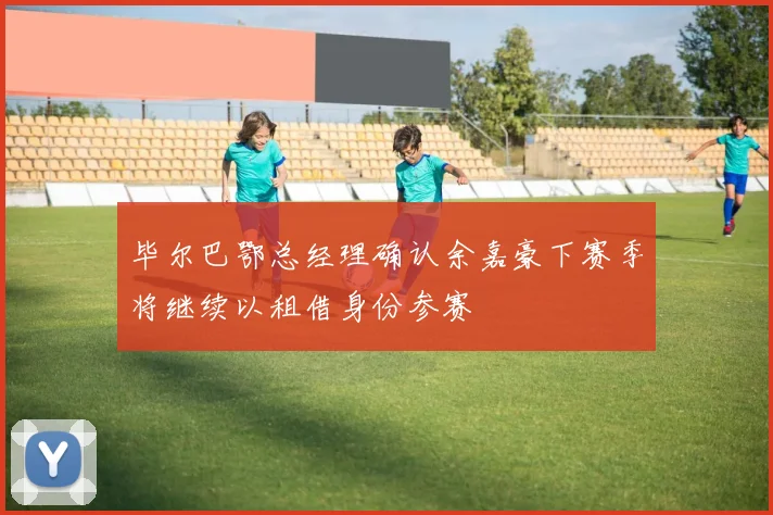 毕尔巴鄂总经理确认余嘉豪下赛季将继续以租借身份参赛