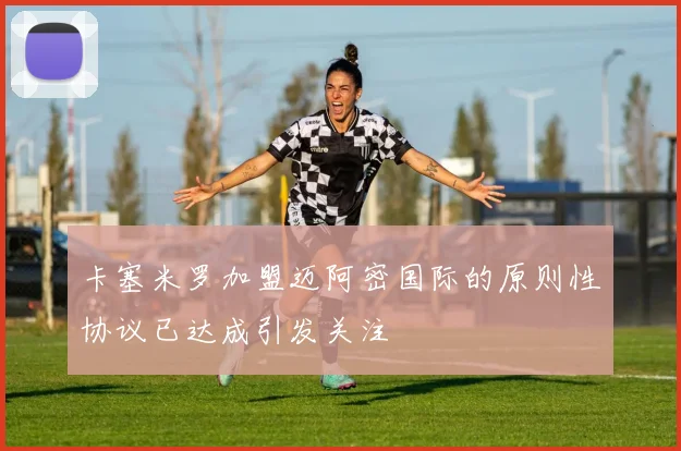 卡塞米罗加盟迈阿密国际的原则性协议已达成引发关注