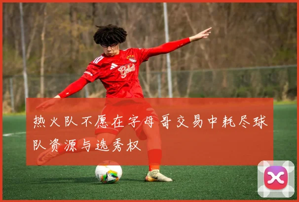 热火队不愿在字母哥交易中耗尽球队资源与选秀权