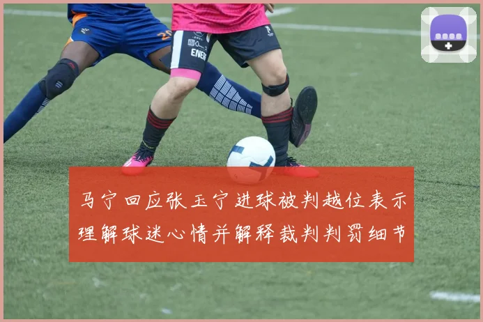 马宁回应张玉宁进球被判越位表示理解球迷心情并解释裁判判罚细节