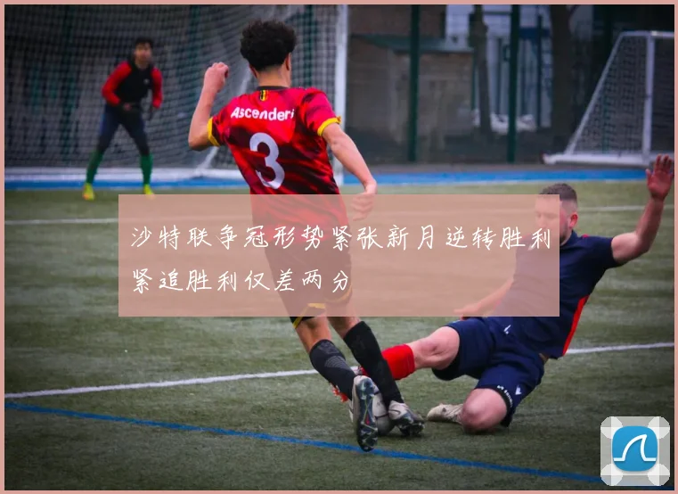 沙特联争冠形势紧张新月逆转胜利紧追胜利仅差两分