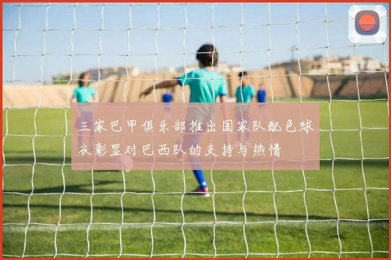三家巴甲俱乐部推出国家队配色球衣彰显对巴西队的支持与热情