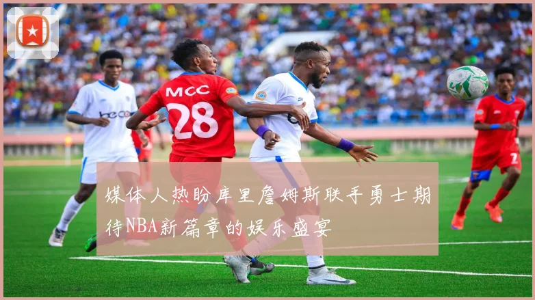 媒体人热盼库里詹姆斯联手勇士期待NBA新篇章的娱乐盛宴