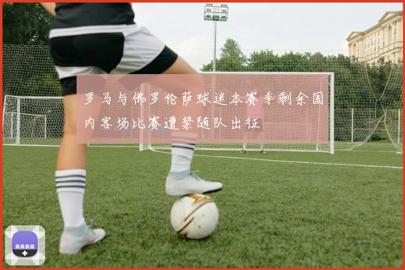 罗马与佛罗伦萨球迷本赛季剩余国内客场比赛遭禁随队出征