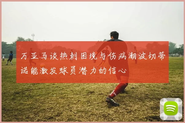 万亚马谈热刺困境与伤病潮波切蒂诺能激发球员潜力的信心