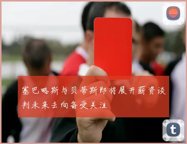 塞巴略斯与贝蒂斯即将展开薪资谈判未来去向备受关注